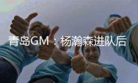 青岛GM：杨瀚森进队后设置5年培养计划，选秀前听取了姚明等人意见