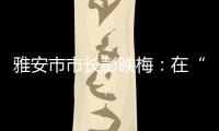 雅安市市长彭映梅
：在“小城市、大农村”深化“飞地”合作