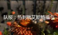 队报：热刺就艾斯特福与伯恩利重启谈判，伯恩利冬窗要价3500万欧