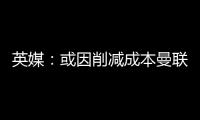 英媒
	
：或因削减成本曼联季前赛不再与对手互赠礼品，认为没必要