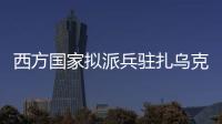 西方国家拟派兵驻扎乌克兰 俄方：无法接受 深表遗憾
