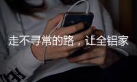 走不寻常的路，让全铝家居产品独树一帜