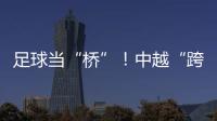 足球当“桥”
！中越“跨超”火爆开赛