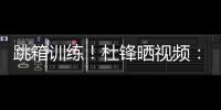 跳箱训练！杜锋晒视频：全力备战全运中！小伙子们再接再厉
