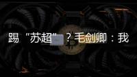 踢“苏超”？毛剑卿�：我祖籍泰州，需要我的话就让领队联系我