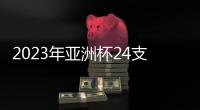 2023年亚洲杯24支参赛队确定：中国在列