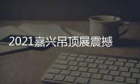 2021嘉兴吊顶展震撼来袭，今顶展馆亮点抢先看
